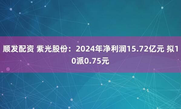 顺发配资 紫光股份：2024年净利润15.72亿元 拟10派0.75元