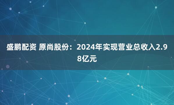 盛鹏配资 原尚股份:2024年实现营业总收入2.98亿元