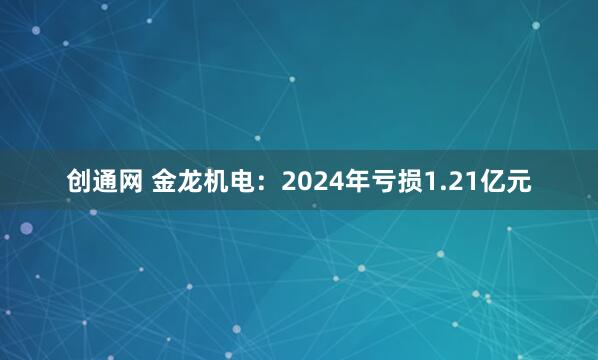 创通网 金龙机电：2024年亏损1.21亿元