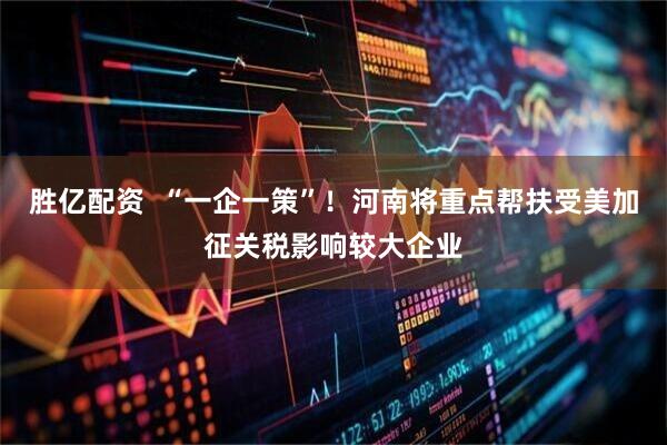 胜亿配资 “一企一策”!河南将重点帮扶受美加征关税影响较大企业