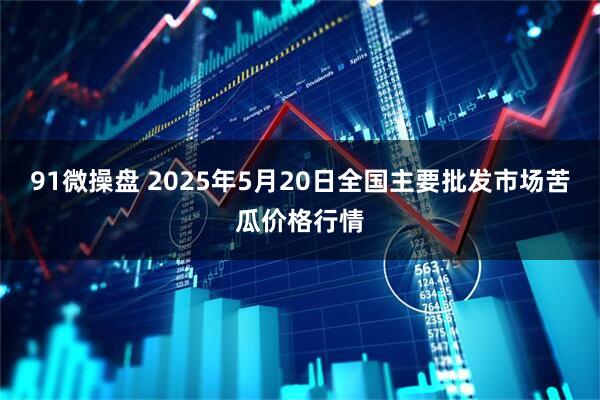 91微操盘 2025年5月20日全国主要批发市场苦瓜价格行情