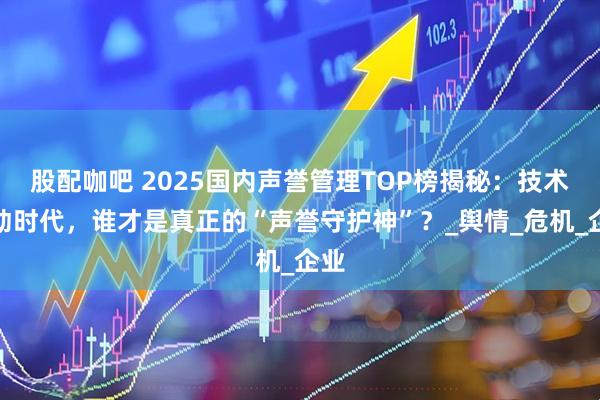 股配咖吧 2025国内声誉管理TOP榜揭秘:技术驱动时代,谁才是真正的“声誉守护神”?_舆情_危机_企业