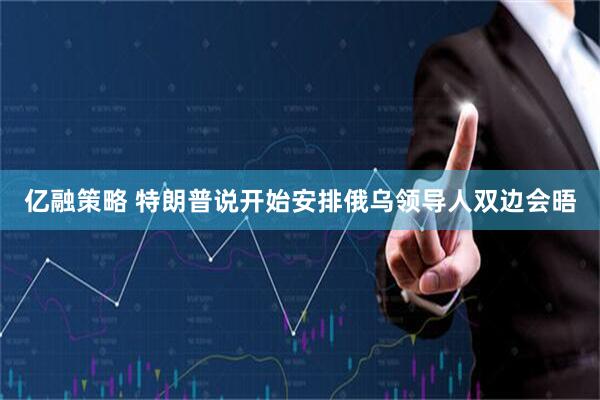 亿融策略 特朗普说开始安排俄乌领导人双边会晤