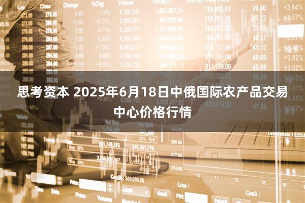 思考资本 2025年6月18日中俄国际农产品交易中心价格行情