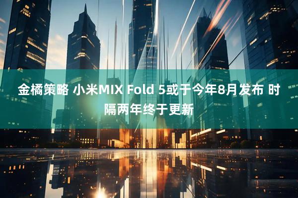 金橘策略 小米MIX Fold 5或于今年8月发布 时隔两年终于更新
