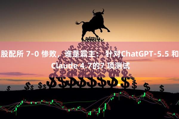 股配所 7-0 惨败，谁是霸主： 针对ChatGPT-5.5 和 Claude 4.7的7 项测试