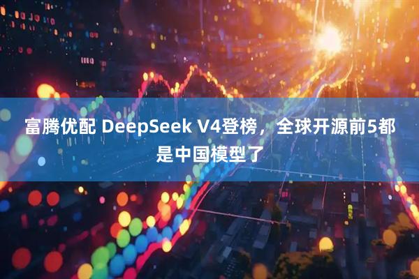 富腾优配 DeepSeek V4登榜，全球开源前5都是中国模型了